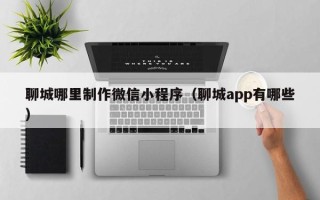 怒江聊城哪里制作微信小程序（聊城app有哪些）