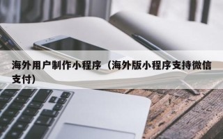 怒江海外用户制作小程序（海外版小程序支持微信支付）