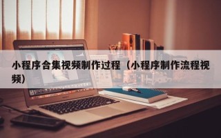 怒江小程序合集视频制作过程（小程序制作流程视频）