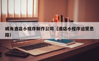 怒江威海酒店小程序制作公司（酒店小程序运营思路）