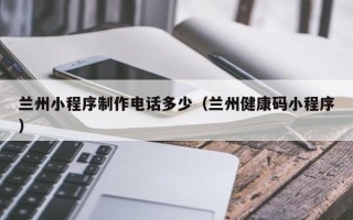 怒江兰州小程序制作电话多少（兰州健康码小程序）