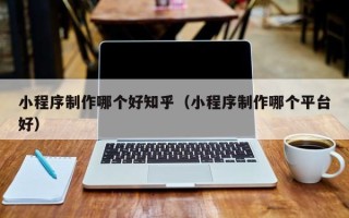 怒江小程序制作哪个好知乎（小程序制作哪个平台好）